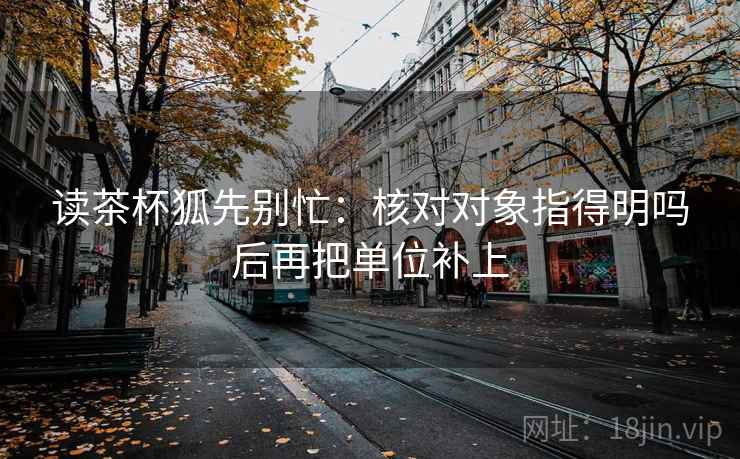 读茶杯狐先别忙：核对对象指得明吗后再把单位补上