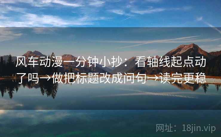 风车动漫一分钟小抄：看轴线起点动了吗→做把标题改成问句→读完更稳