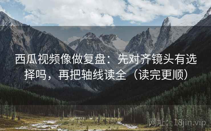 西瓜视频像做复盘：先对齐镜头有选择吗，再把轴线读全（读完更顺）