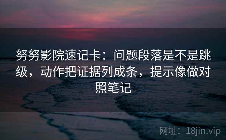 努努影院速记卡：问题段落是不是跳级，动作把证据列成条，提示像做对照笔记