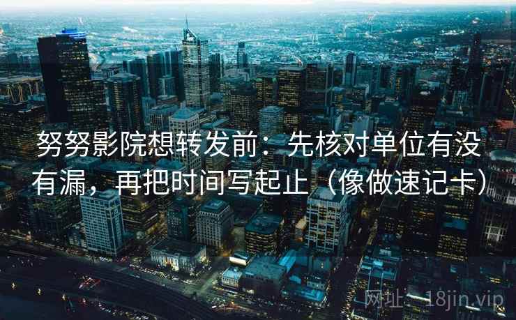 努努影院想转发前：先核对单位有没有漏，再把时间写起止（像做速记卡）