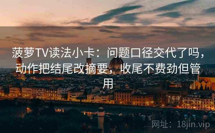 菠萝TV读法小卡：问题口径交代了吗，动作把结尾改摘要，收尾不费劲但管用