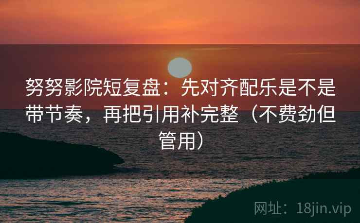 努努影院短复盘：先对齐配乐是不是带节奏，再把引用补完整（不费劲但管用）