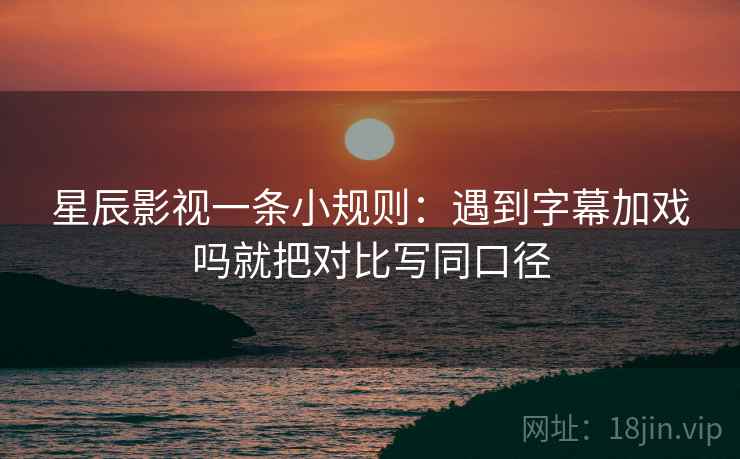 星辰影视一条小规则：遇到字幕加戏吗就把对比写同口径