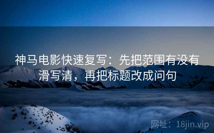 神马电影快速复写：先把范围有没有滑写清，再把标题改成问句