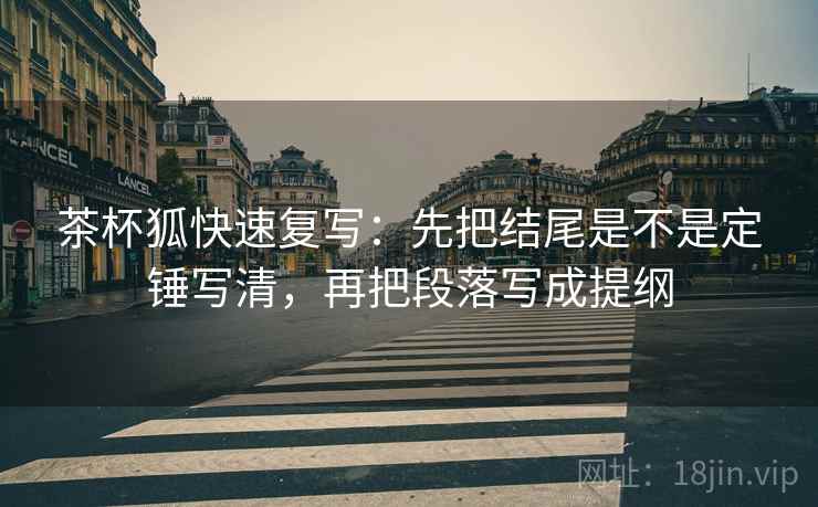 茶杯狐快速复写：先把结尾是不是定锤写清，再把段落写成提纲