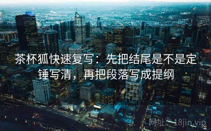 茶杯狐快速复写：先把结尾是不是定锤写清，再把段落写成提纲