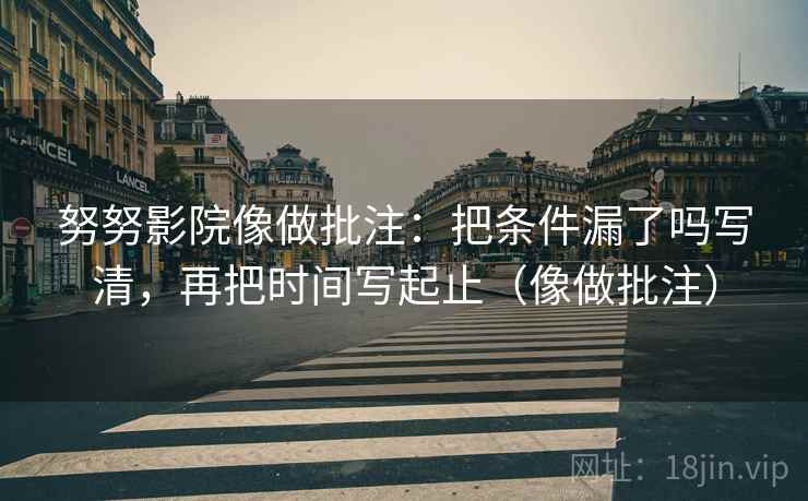 努努影院像做批注：把条件漏了吗写清，再把时间写起止（像做批注）