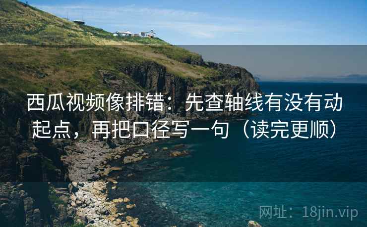 西瓜视频像排错：先查轴线有没有动起点，再把口径写一句（读完更顺）