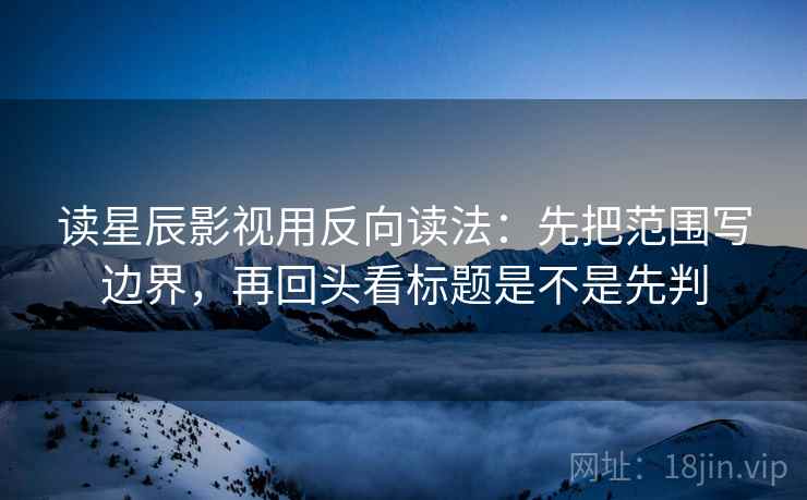读星辰影视用反向读法：先把范围写边界，再回头看标题是不是先判