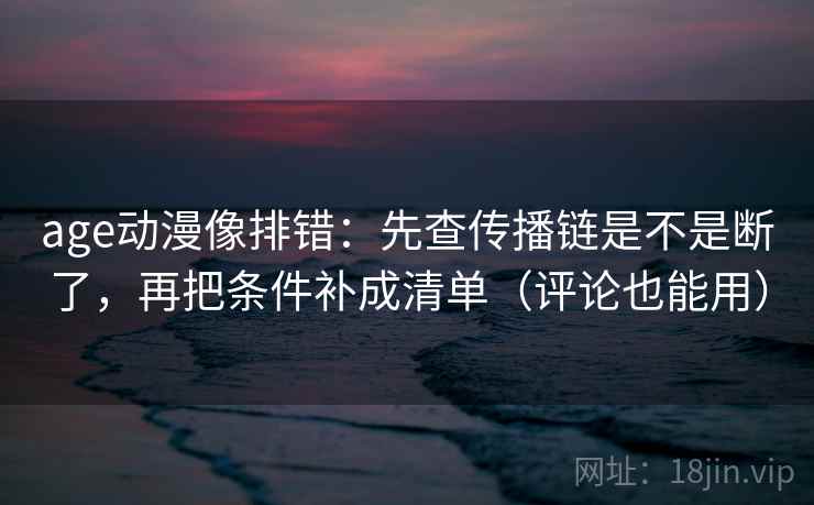 age动漫像排错：先查传播链是不是断了，再把条件补成清单（评论也能用）