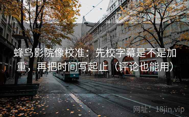 蜂鸟影院像校准：先校字幕是不是加重，再把时间写起止（评论也能用）