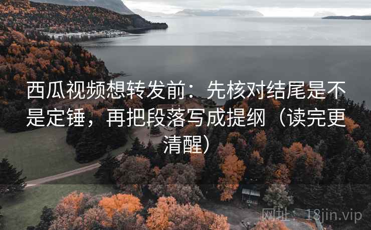 西瓜视频想转发前：先核对结尾是不是定锤，再把段落写成提纲（读完更清醒）