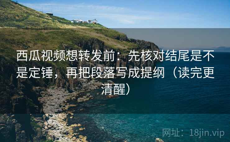 西瓜视频想转发前：先核对结尾是不是定锤，再把段落写成提纲（读完更清醒）