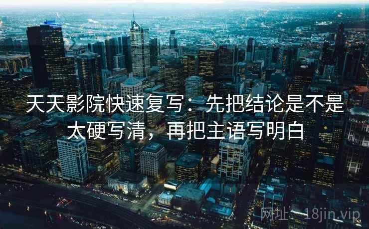 天天影院快速复写：先把结论是不是太硬写清，再把主语写明白