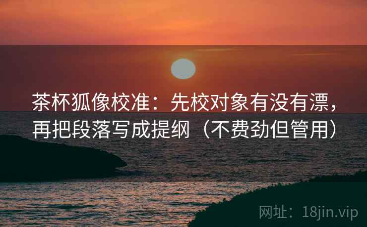 茶杯狐像校准：先校对象有没有漂，再把段落写成提纲（不费劲但管用）