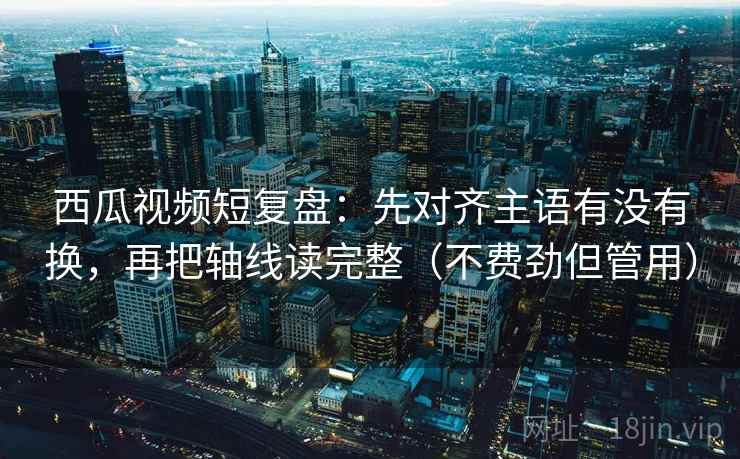 西瓜视频短复盘：先对齐主语有没有换，再把轴线读完整（不费劲但管用）