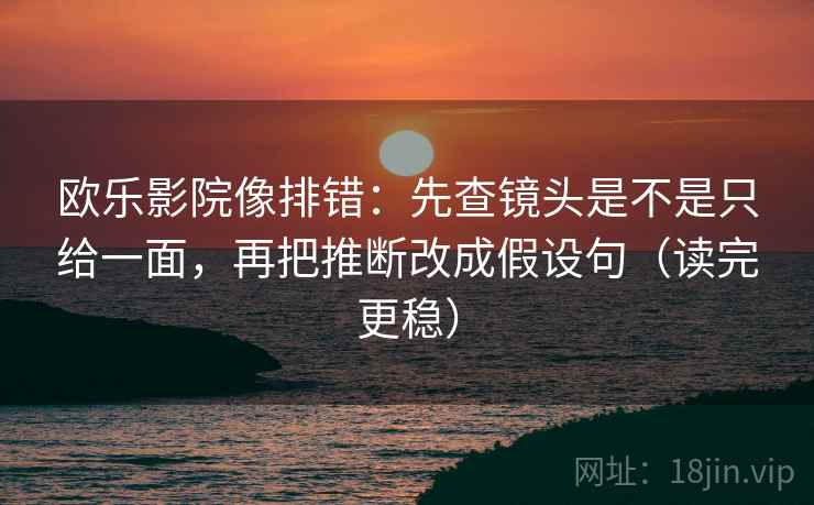 欧乐影院像排错：先查镜头是不是只给一面，再把推断改成假设句（读完更稳）