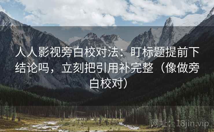 人人影视旁白校对法：盯标题提前下结论吗，立刻把引用补完整（像做旁白校对）