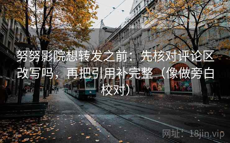 努努影院想转发之前：先核对评论区改写吗，再把引用补完整（像做旁白校对）