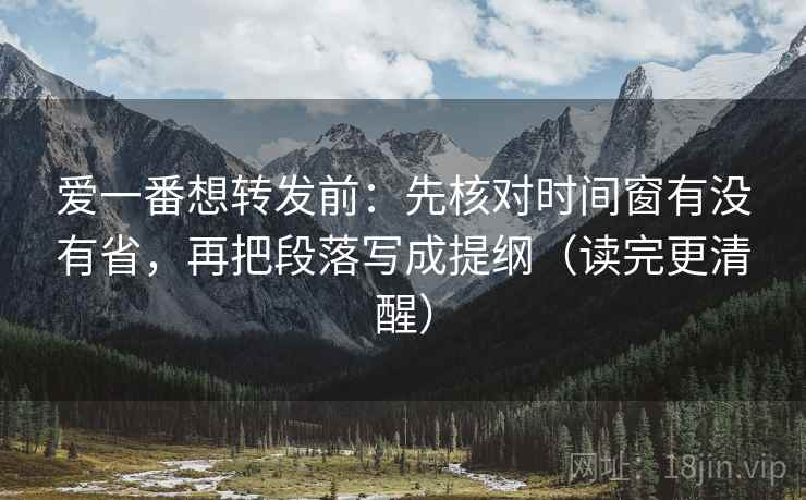 爱一番想转发前：先核对时间窗有没有省，再把段落写成提纲（读完更清醒）