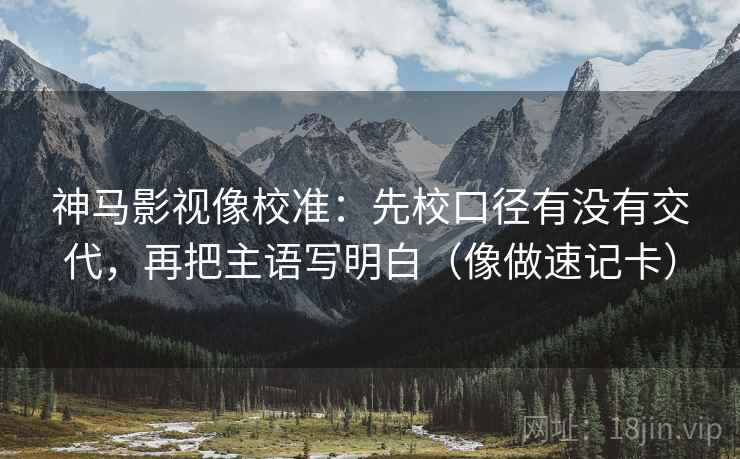 神马影视像校准：先校口径有没有交代，再把主语写明白（像做速记卡）