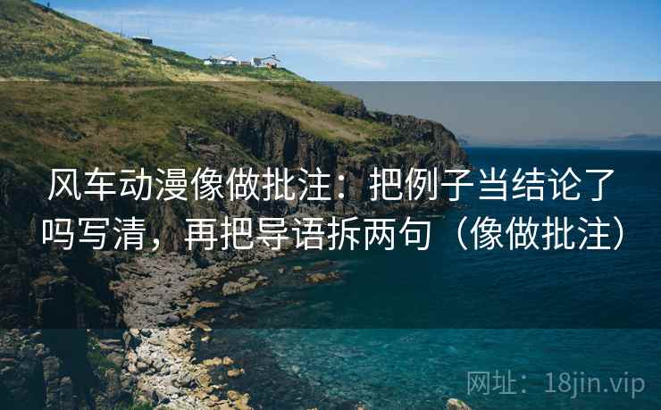 风车动漫像做批注：把例子当结论了吗写清，再把导语拆两句（像做批注）