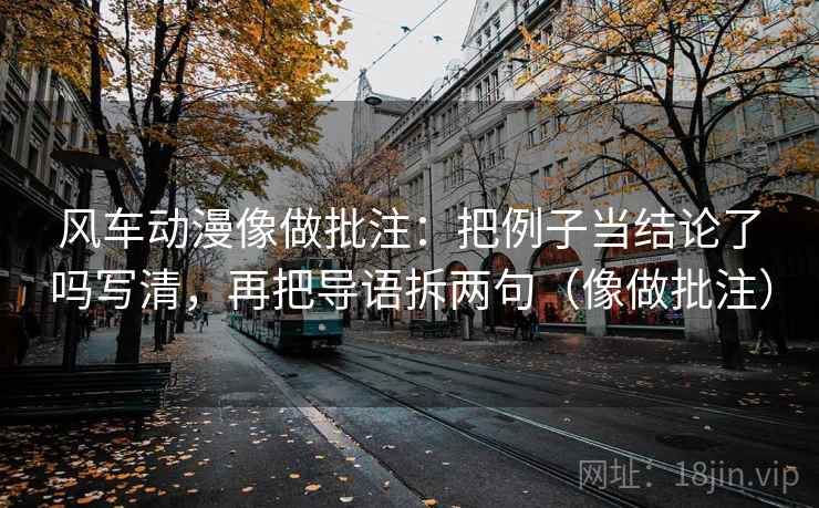风车动漫像做批注：把例子当结论了吗写清，再把导语拆两句（像做批注）