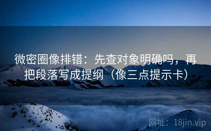 微密圈像排错：先查对象明确吗，再把段落写成提纲（像三点提示卡）