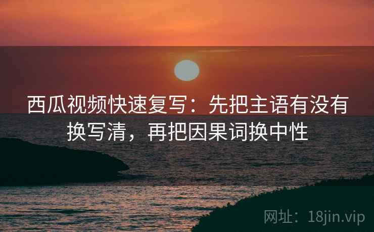 西瓜视频快速复写：先把主语有没有换写清，再把因果词换中性