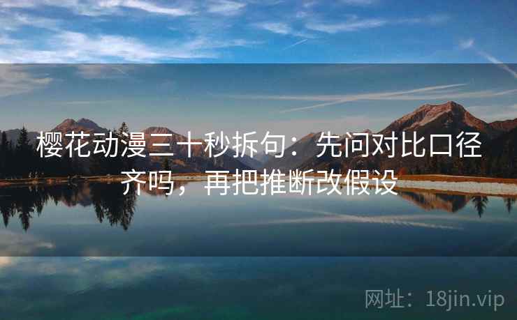 樱花动漫三十秒拆句：先问对比口径齐吗，再把推断改假设