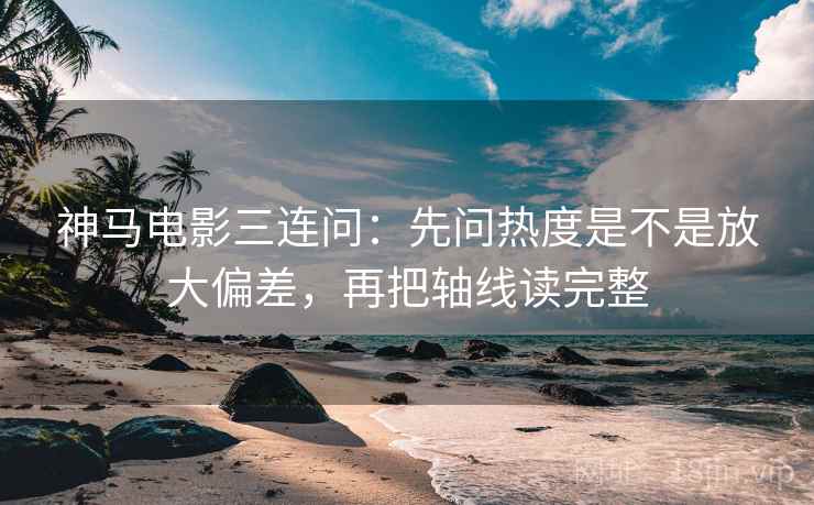 神马电影三连问：先问热度是不是放大偏差，再把轴线读完整
