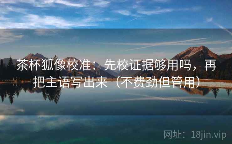 茶杯狐像校准：先校证据够用吗，再把主语写出来（不费劲但管用）