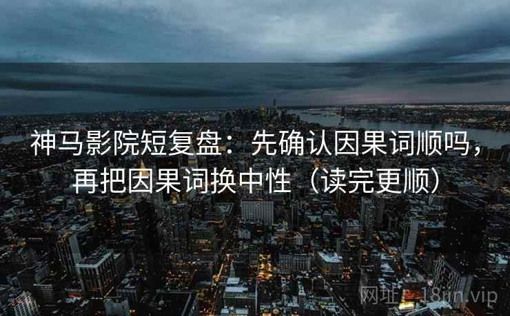神马影院短复盘：先确认因果词顺吗，再把因果词换中性（读完更顺）