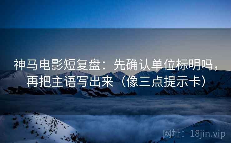 神马电影短复盘：先确认单位标明吗，再把主语写出来（像三点提示卡）