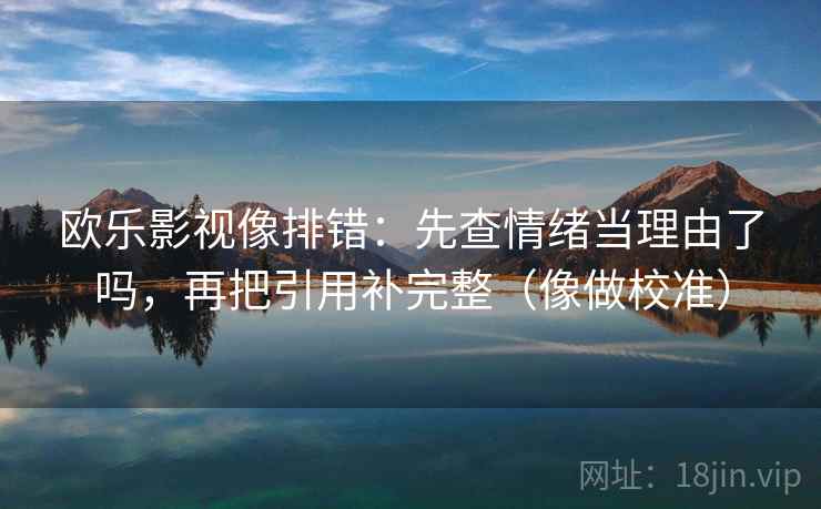 欧乐影视像排错：先查情绪当理由了吗，再把引用补完整（像做校准）