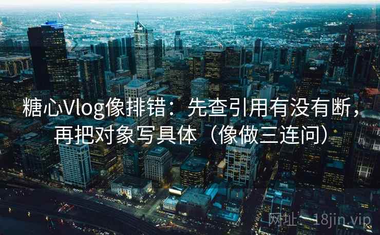 糖心Vlog像排错：先查引用有没有断，再把对象写具体（像做三连问）