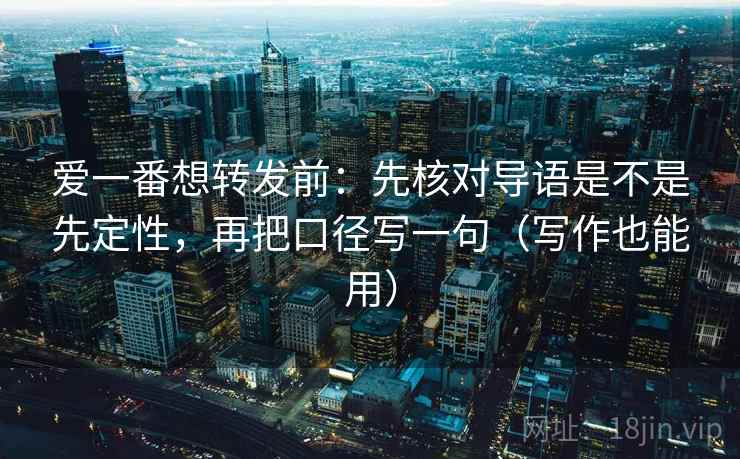 爱一番想转发前：先核对导语是不是先定性，再把口径写一句（写作也能用）