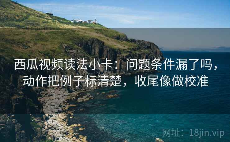西瓜视频读法小卡：问题条件漏了吗，动作把例子标清楚，收尾像做校准