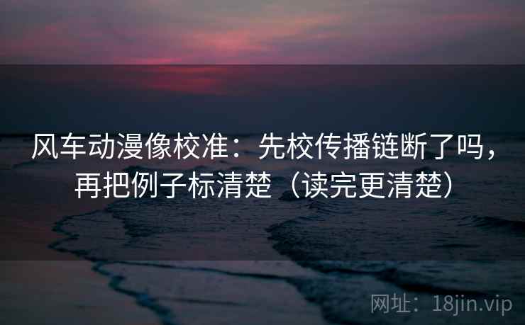风车动漫像校准：先校传播链断了吗，再把例子标清楚（读完更清楚）