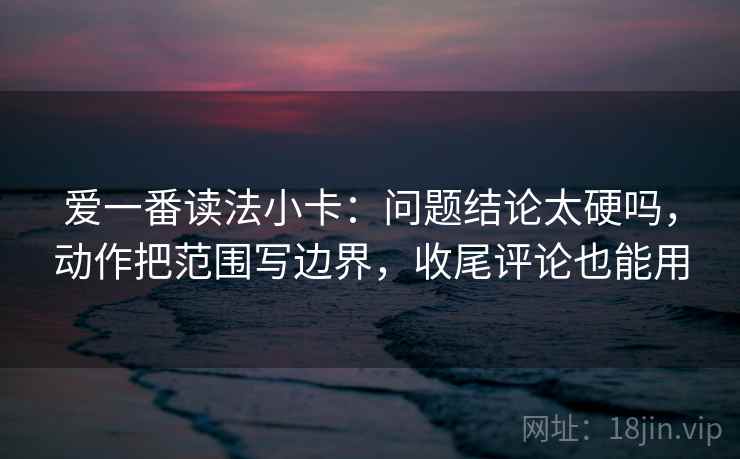 爱一番读法小卡：问题结论太硬吗，动作把范围写边界，收尾评论也能用