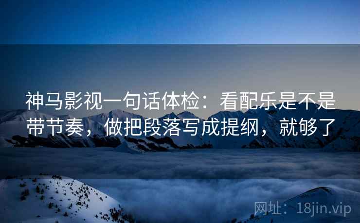 神马影视一句话体检：看配乐是不是带节奏，做把段落写成提纲，就够了