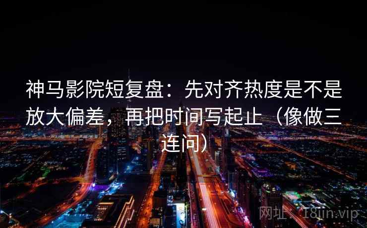 神马影院短复盘：先对齐热度是不是放大偏差，再把时间写起止（像做三连问）