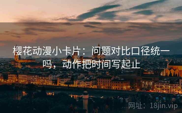 樱花动漫小卡片：问题对比口径统一吗，动作把时间写起止