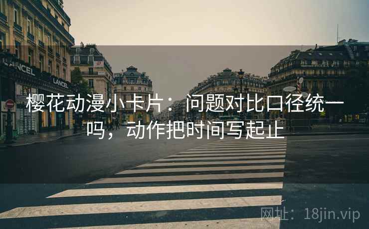 樱花动漫小卡片：问题对比口径统一吗，动作把时间写起止