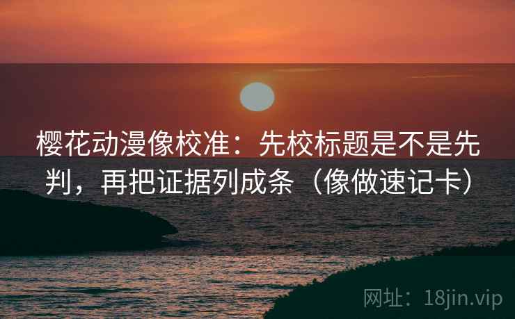 樱花动漫像校准：先校标题是不是先判，再把证据列成条（像做速记卡）