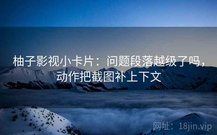 柚子影视小卡片：问题段落越级了吗，动作把截图补上下文