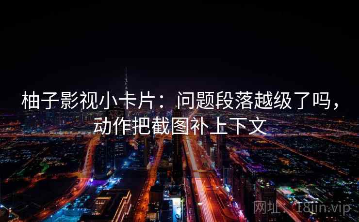 柚子影视小卡片：问题段落越级了吗，动作把截图补上下文