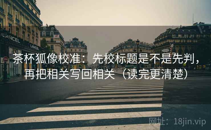 茶杯狐像校准：先校标题是不是先判，再把相关写回相关（读完更清楚）